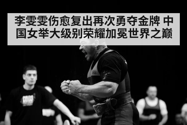 李雯雯伤愈复出再次勇夺金牌 中国女举大级别荣耀加冕世界之巅